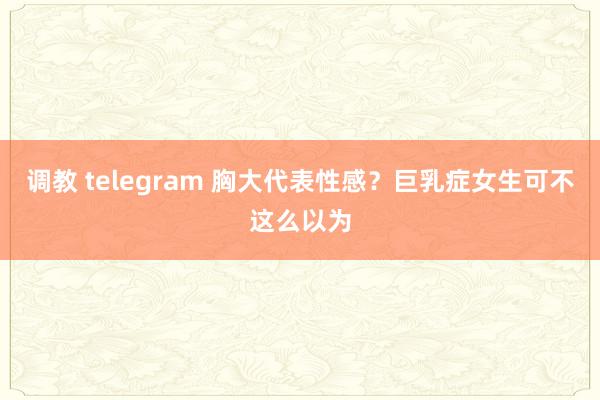 调教 telegram 胸大代表性感？巨乳症女生可不这么以为