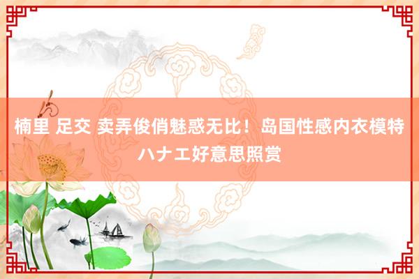 楠里 足交 卖弄俊俏魅惑无比!岛国性感内衣模特ハナエ好意思照赏