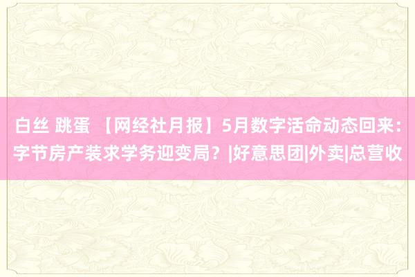 白丝 跳蛋 【网经社月报】5月数字活命动态回来：字节房产装求学务迎变局？|好意思团|外卖|总营收