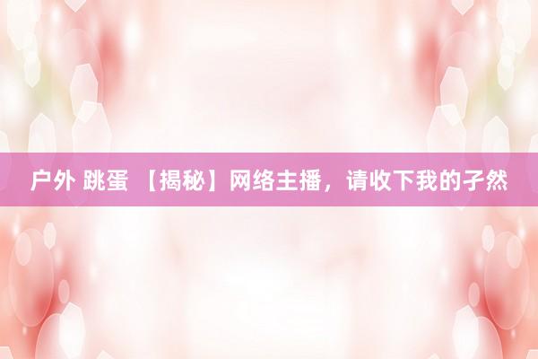 户外 跳蛋 【揭秘】网络主播，请收下我的孑然