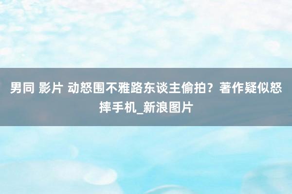 男同 影片 动怒围不雅路东谈主偷拍？著作疑似怒摔手机_新浪图片