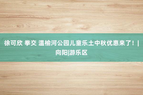 徐可欣 拳交 温榆河公园儿童乐土中秋优惠来了！|向阳|游乐区