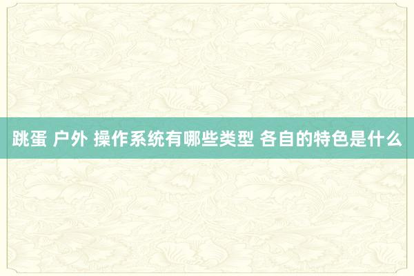 跳蛋 户外 操作系统有哪些类型 各自的特色是什么