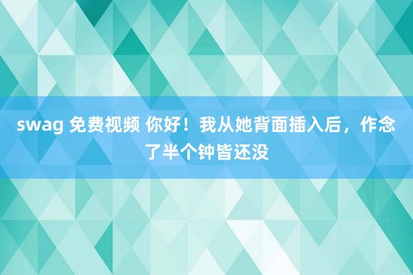 swag 免费视频 你好!我从她背面插入后,作念了半个钟皆还没