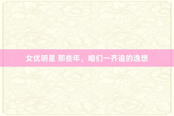 女优明星 那些年，咱们一齐追的逸想