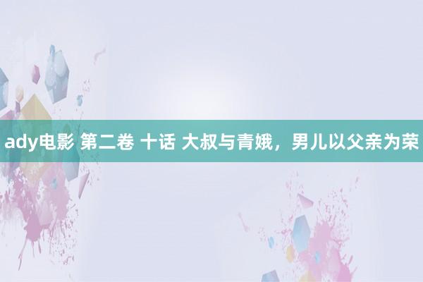 ady电影 第二卷 十话 大叔与青娥，男儿以父亲为荣