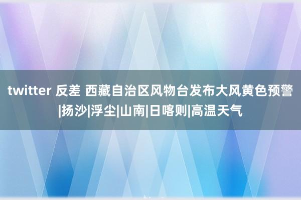 twitter 反差 西藏自治区风物台发布大风黄色预警|扬沙|浮尘|山南|日喀则|高温天气