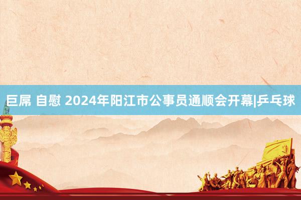 巨屌 自慰 2024年阳江市公事员通顺会开幕|乒乓球