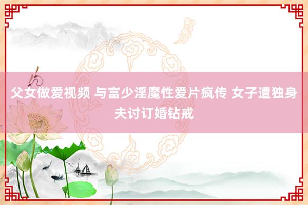 父女做爱视频 与富少淫魔性爱片疯传 女子遭独身夫讨订婚钻戒