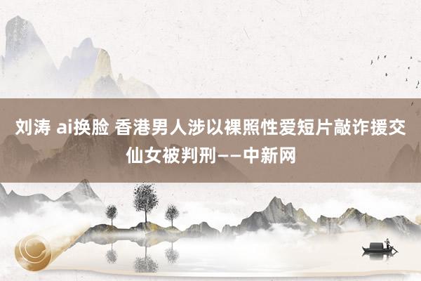 刘涛 ai换脸 香港男人涉以裸照性爱短片敲诈援交仙女被判刑——中新网