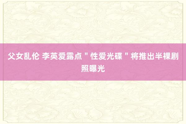 父女乱伦 李英爱露点＂性爱光碟＂将推出半裸剧照曝光