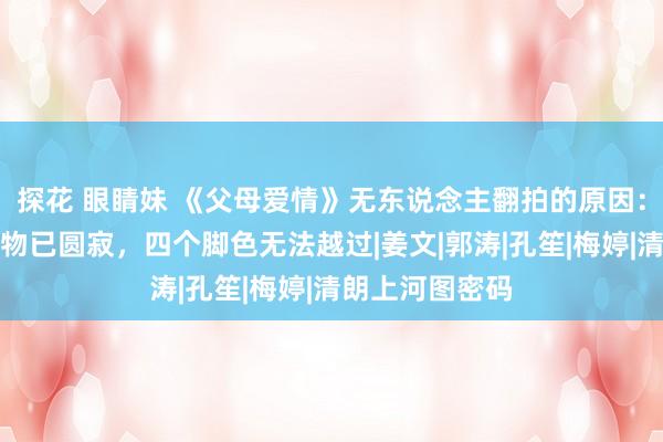 探花 眼睛妹 《父母爱情》无东说念主翻拍的原因：灵魂东说念主物已圆寂，四个脚色无法越过|姜文|郭涛|孔笙|梅婷|清朗上河图密码
