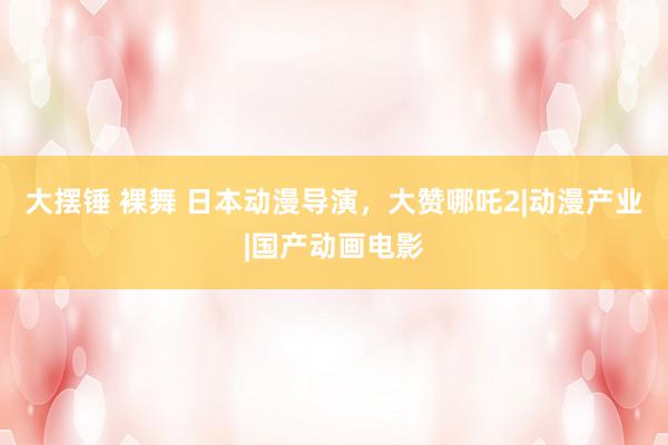 大摆锤 裸舞 日本动漫导演，大赞哪吒2|动漫产业|国产动画电影