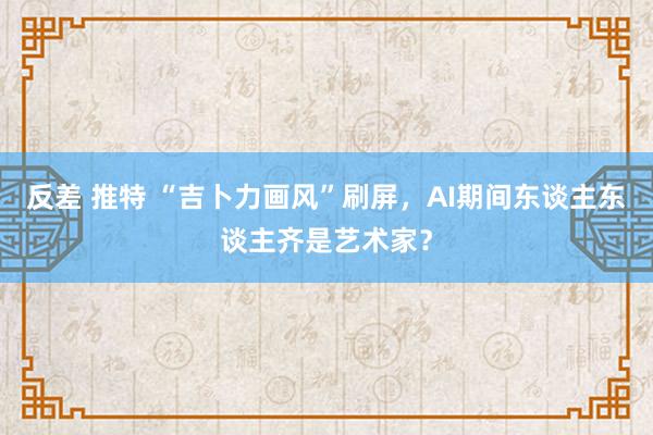 反差 推特 “吉卜力画风”刷屏，AI期间东谈主东谈主齐是艺术家？