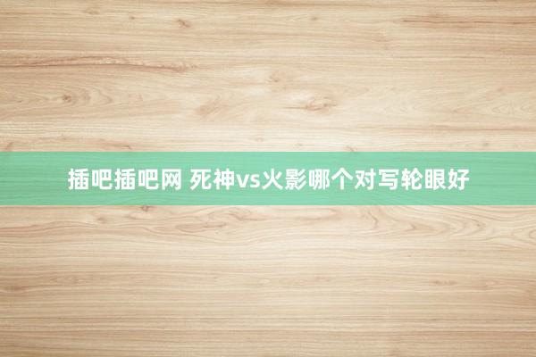插吧插吧网 死神vs火影哪个对写轮眼好