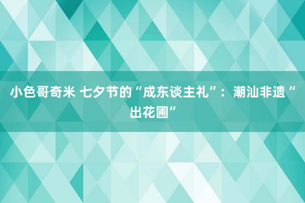 小色哥奇米 七夕节的“成东谈主礼”：潮汕非遗“出花圃”