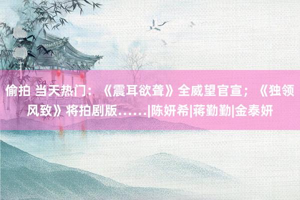 偷拍 当天热门：《震耳欲聋》全威望官宣；《独领风致》将拍剧版……|陈妍希|蒋勤勤|金泰妍