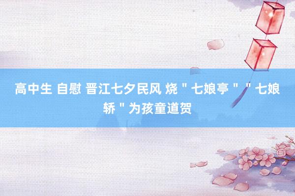 高中生 自慰 晋江七夕民风 烧＂七娘亭＂＂七娘轿＂为孩童道贺