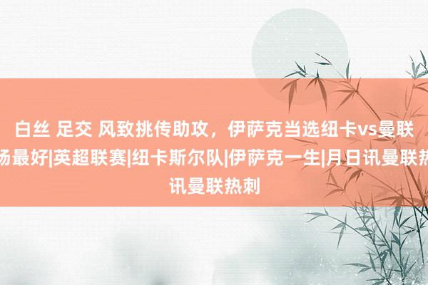 白丝 足交 风致挑传助攻，伊萨克当选纽卡vs曼联全场最好|英超联赛|纽卡斯尔队|伊萨克一生|月日讯曼联热刺