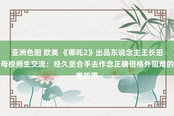 亚洲色图 欧美 《哪吒2》出品东说念主王长田与母校师生交流：经久坚合手去作念正确但格外阻难的事
