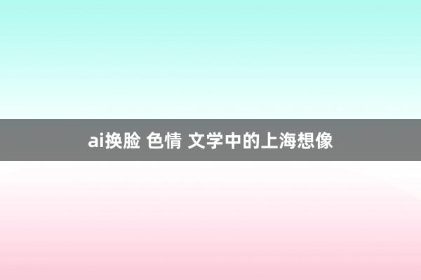 ai换脸 色情 文学中的上海想像