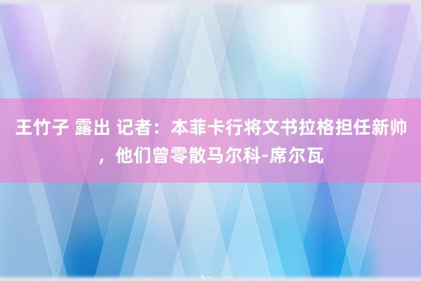 王竹子 露出 记者：本菲卡行将文书拉格担任新帅，他们曾零散马尔科-席尔瓦