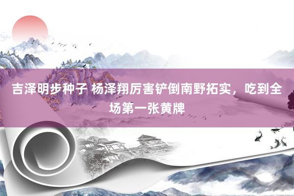 吉泽明步种子 杨泽翔厉害铲倒南野拓实，吃到全场第一张黄牌