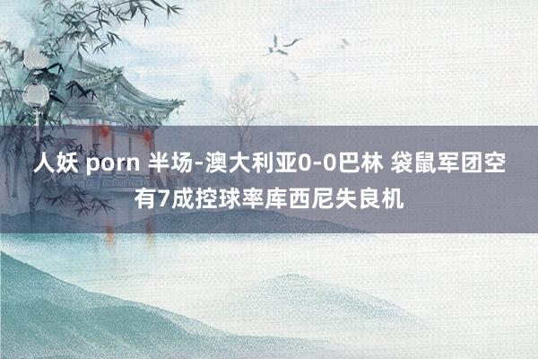 人妖 porn 半场-澳大利亚0-0巴林 袋鼠军团空有7成控球率库西尼失良机