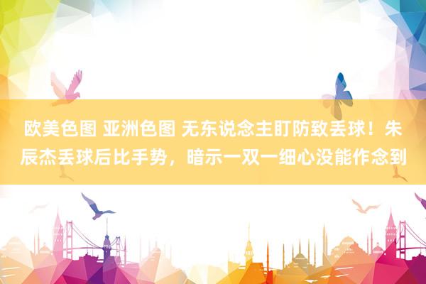 欧美色图 亚洲色图 无东说念主盯防致丢球！朱辰杰丢球后比手势，暗示一双一细心没能作念到