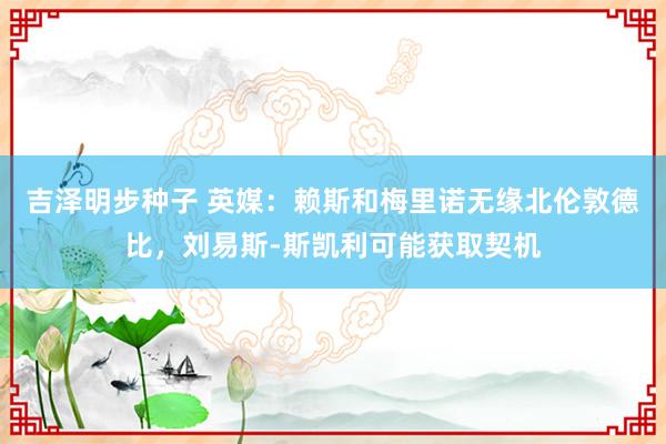 吉泽明步种子 英媒：赖斯和梅里诺无缘北伦敦德比，刘易斯-斯凯利可能获取契机