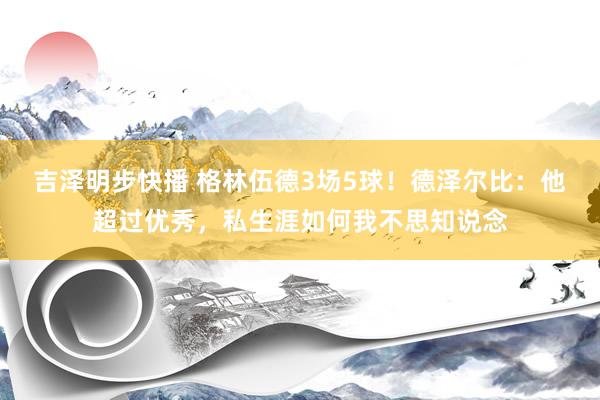 吉泽明步快播 格林伍德3场5球！德泽尔比：他超过优秀，私生涯如何我不思知说念