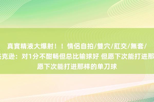 真實精液大爆射！！情侶自拍/雙穴/肛交/無套/大量噴精 杰克逊：对1分不酣畅但总比输球好 但愿下次能打进那样的单刀球
