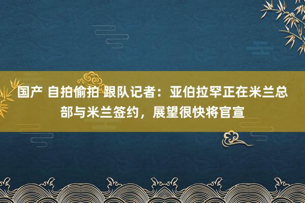 国产 自拍偷拍 跟队记者：亚伯拉罕正在米兰总部与米兰签约，展望很快将官宣