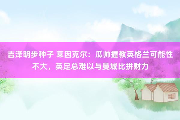 吉泽明步种子 莱因克尔：瓜帅握教英格兰可能性不大，英足总难以与曼城比拼财力