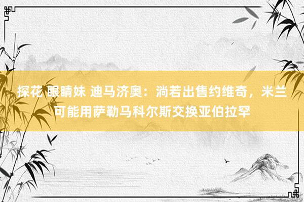 探花 眼睛妹 迪马济奥：淌若出售约维奇，米兰可能用萨勒马科尔斯交换亚伯拉罕