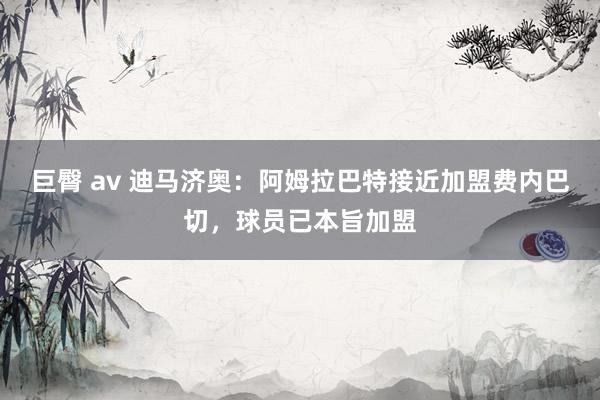 巨臀 av 迪马济奥：阿姆拉巴特接近加盟费内巴切，球员已本旨加盟