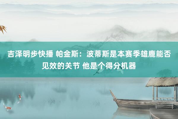 吉泽明步快播 帕金斯：波蒂斯是本赛季雄鹿能否见效的关节 他是个得分机器