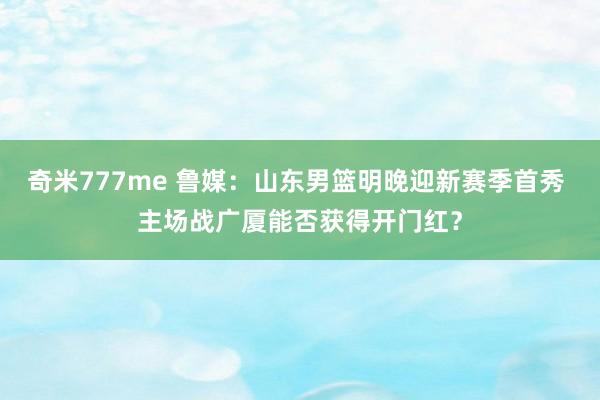 奇米777me 鲁媒：山东男篮明晚迎新赛季首秀 主场战广厦能否获得开门红？