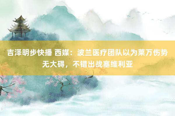 吉泽明步快播 西媒：波兰医疗团队以为莱万伤势无大碍，不错出战塞维利亚