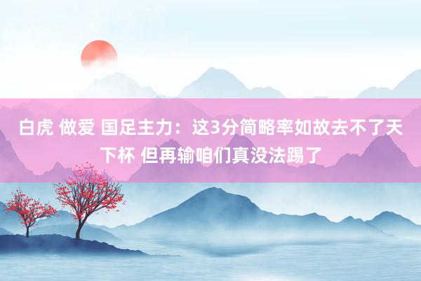 白虎 做爱 国足主力：这3分简略率如故去不了天下杯 但再输咱们真没法踢了