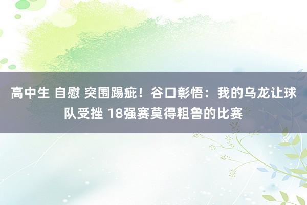 高中生 自慰 突围踢疵！谷口彰悟：我的乌龙让球队受挫 18强赛莫得粗鲁的比赛