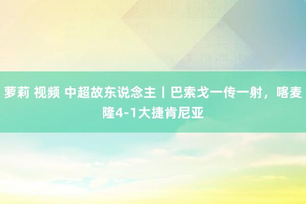 萝莉 视频 中超故东说念主丨巴索戈一传一射，喀麦隆4-1大捷肯尼亚