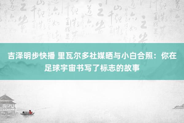 吉泽明步快播 里瓦尔多社媒晒与小白合照：你在足球宇宙书写了标志的故事