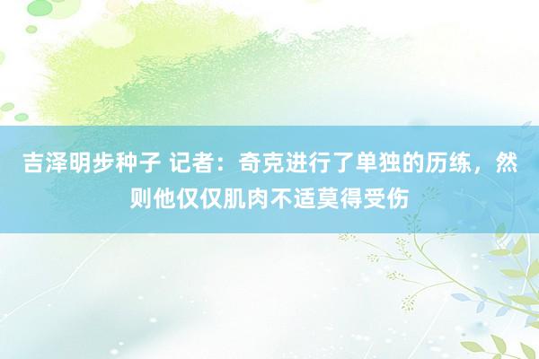 吉泽明步种子 记者：奇克进行了单独的历练，然则他仅仅肌肉不适莫得受伤