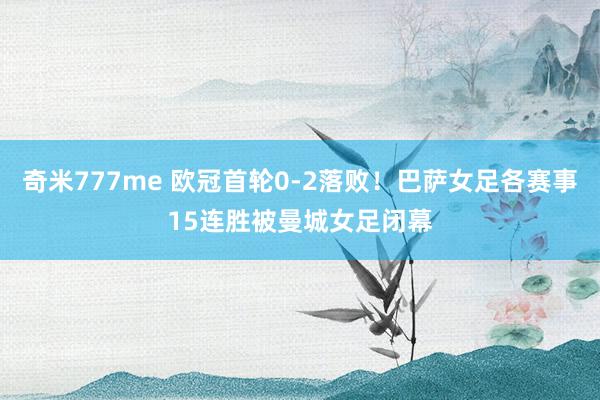 奇米777me 欧冠首轮0-2落败！巴萨女足各赛事15连胜被曼城女足闭幕