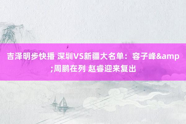 吉泽明步快播 深圳VS新疆大名单：容子峰&周鹏在列 赵睿迎来复出
