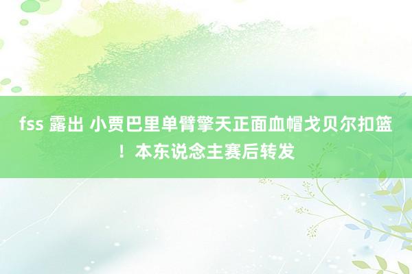 fss 露出 小贾巴里单臂擎天正面血帽戈贝尔扣篮！本东说念主赛后转发