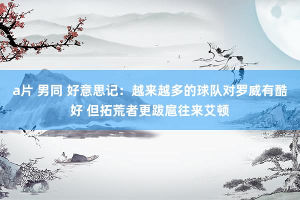 a片 男同 好意思记：越来越多的球队对罗威有酷好 但拓荒者更跋扈往来艾顿