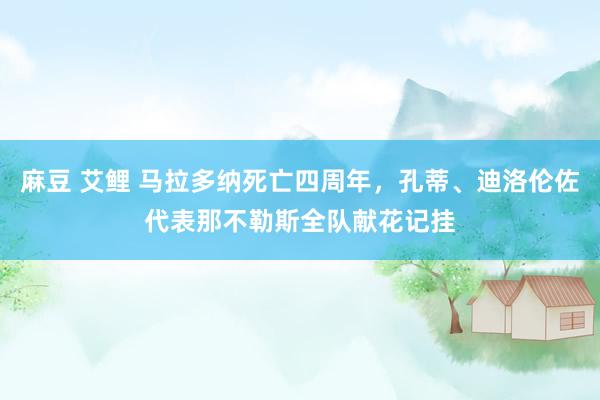 麻豆 艾鲤 马拉多纳死亡四周年，孔蒂、迪洛伦佐代表那不勒斯全队献花记挂