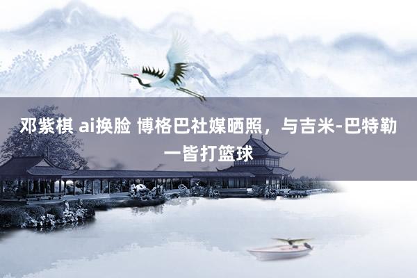 邓紫棋 ai换脸 博格巴社媒晒照，与吉米-巴特勒一皆打篮球